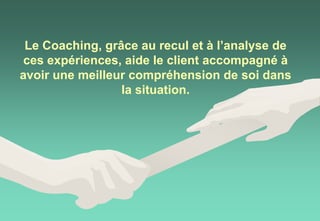 Le Coaching, grâce au recul et à l’analyse de
ces expériences, aide le client accompagné à
avoir une meilleur compréhension de soi dans
la situation.
 