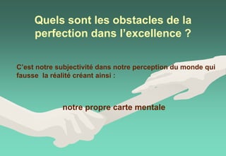 Quels sont les obstacles de la
perfection dans l’excellence ?
C’est notre subjectivité dans notre perception du monde qui
fausse la réalité créant ainsi :
notre propre carte mentale
 