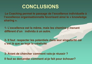 CONCLUSIONS
3- Avant de chercher comment vais-je réussir ?
Il faut se demander comment ai-je fait pour échouer?
1- L’excellence est la même, mais les chemins y menant
diffèrent d’un individu à un autre.
2- Il faut respecter les potentiels dans leur singularité car
c’est là que se loge la créativité
Le Coaching permet le passage de l’excellence individuelle à
l’excellence organisationnelle favorisant ainsi le « knowledge
sharing ».
 