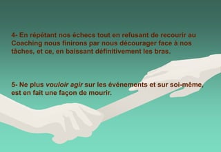 4- En répétant nos échecs tout en refusant de recourir au
Coaching nous finirons par nous décourager face à nos
tâches, et ce, en baissant définitivement les bras.
5- Ne plus vouloir agir sur les événements et sur soi-même,
est en fait une façon de mourir.
 