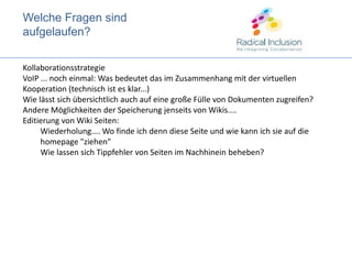 WelcheFragensindaufgelaufen?KollaborationsstrategieVoIP ... noch einmal: Was bedeutet das im Zusammenhang mit der virtuellen Kooperation (technisch ist es klar...)Wie lässt sich übersichtlich auch auf eine große Fülle von Dokumenten zugreifen?Andere Möglichkeiten der Speicherung jenseits von Wikis.... Editierung von Wiki Seiten:  Wiederholung.... Wo finde ich denn diese Seite und wie kann ich sie auf die homepage "ziehen"Wie lassen sich Tippfehler von Seiten im Nachhinein beheben?
