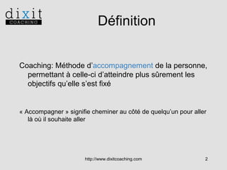 Définition
Coaching: Méthode d’accompagnement de la personne,
permettant à celle-ci d’atteindre plus sûrement les
objectifs qu’elle s’est fixé

« Accompagner » signifie cheminer au côté de quelqu’un pour aller
là où il souhaite aller

http://www.dixitcoaching.com

2

 