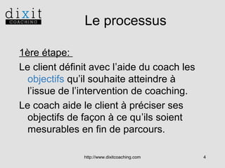 Le processus
1ère étape:
Le client définit avec l’aide du coach les
objectifs qu’il souhaite atteindre à
l’issue de l’intervention de coaching.
Le coach aide le client à préciser ses
objectifs de façon à ce qu’ils soient
mesurables en fin de parcours.
http://www.dixitcoaching.com

4

 