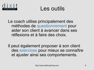 Les outils
Le coach utilise principalement des
méthodes de questionnement pour
aider son client à avancer dans ses
réflexions et à faire des choix.
Il peut également proposer à son client
des exercices pour mieux se connaître
et ajuster ainsi ses comportements.
http://www.dixitcoaching.com

6

 