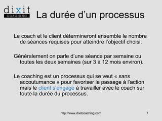 La durée d’un processus
Le coach et le client détermineront ensemble le nombre
de séances requises pour atteindre l’objectif choisi.
Généralement on parle d’une séance par semaine ou
toutes les deux semaines (sur 3 à 12 mois environ).
Le coaching est un processus qui se veut « sans
accoutumance » pour favoriser le passage à l’action
mais le client s’engage à travailler avec le coach sur
toute la durée du processus.

http://www.dixitcoaching.com

7

 