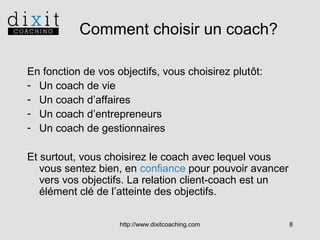 Comment choisir un coach?
En fonction de vos objectifs, vous choisirez plutôt:
- Un coach de vie
- Un coach d’affaires
- Un coach d’entrepreneurs
- Un coach de gestionnaires
Et surtout, vous choisirez le coach avec lequel vous
vous sentez bien, en confiance pour pouvoir avancer
vers vos objectifs. La relation client-coach est un
élément clé de l’atteinte des objectifs.
http://www.dixitcoaching.com

8

 