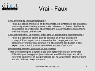 Vrai - Faux
C’est comme de la psychothérapie?
- Faux. Le coach, même s’il en tient compte, ne s’intéresse pas au passé
mais uniquement à ce que vous voulez devenir ou obtenir. Il utilise la
psychologie pour identifier et comprendre les comportements humains
mais ne fait pas de thérapie.
C’est un conseiller, un mentor, il doit être un expert dans mon domaine?
- Faux. Le coach ne donne pas de conseils et il vous expliquera
pourquoi. Il est expert dans son métier, l’accompagnement des
personnes vers leur objectif mais n’a absolument pas besoin d’être
expert dans votre domaine. Le meilleur expert, c’est vous!
Le coaching, ce n’est pas pour tout le monde!
- Vrai. Le coaching ne s’adresse pas aux personnes qui ont de réelles
difficultés psychologiques (le coach sait les détecter et pourra alors
référer la personne) et aux personnes qui ne veulent rien changer dans
leur vie ou leurs comportements.
http://www.dixitcoaching.com

9

 