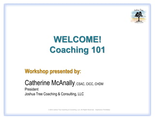 WELCOME!
                Coaching 101

Workshop presented by:

Catherine McAnally, CSAC, CICC, CHDM
President
Joshua Tree Coaching & Consulting, LLC


               © 2010 Joshua Tree Coaching & Consulting, LLC. All Rights Reserved.. Duplication Prohibited.
 