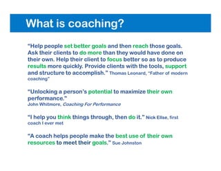 What is coaching?
“Help people set better goals and then reach those goals.
Ask their clients to do more than they would have done on
their own. Help their client to focus better so as to produce
results more quickly. Provide clients with the tools, support
and structure to accomplish.” Thomas Leonard, “Father of modern
coaching”
“Unlocking a person’s potential to maximize their own
performance.”
John Whitmore, Coaching For Performance
“I help you think things through, then do it.” Nick Ellse, first
coach I ever met
“A coach helps people make the best use of their own
resources to meet their goals.” Sue Johnston
 
