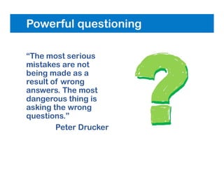 Powerful questioning
“The most serious
mistakes are not
being made as a
result of wrong
answers. The most
dangerous thing is
asking the wrong
questions.”
Peter Drucker
 