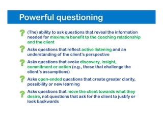 Powerful questioning
• (The) ability to ask questions that reveal the information
needed for maximum benefit to the coaching relationship
and the client
• Asks questions that reflect active listening and an
understanding of the client’s perspective
• Asks questions that evoke discovery, insight,
commitment or action (e.g., those that challenge the
client’s assumptions)
• Asks open-ended questions that create greater clarity,
possibility or new learning
• Asks questions that move the client towards what they
desire, not questions that ask for the client to justify or
look backwards
 