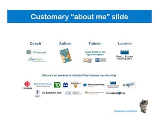 Coach Skills for the
Agile Workplace
Coach
Places I’ve worked or studied that shaped my learning
Author Trainer Learner
Customary “About the Presenter” slide
Customary cat picture
Customary “about me” slide
 