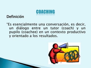 Definición

“Es esencialmente una conversación, es decir,
  un diálogo entre un tutor (coach) y un
  pupilo (coachee) en un contexto productivo
  y orientado a los resultados.
 