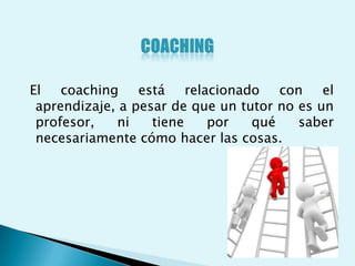 El coaching está relacionado con el
 aprendizaje, a pesar de que un tutor no es un
 profesor,   ni    tiene   por    qué    saber
 necesariamente cómo hacer las cosas.
 