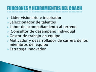   Líder visionario e inspirador
 Seleccionador de talentos
 Labor de acompañamiento al terreno
 Consultor de desempeño individual
 Gestor de trabajo en equipo
 Motivador y desarrollador de carrera de los
  miembros del equipo
 Estratega innovador
 