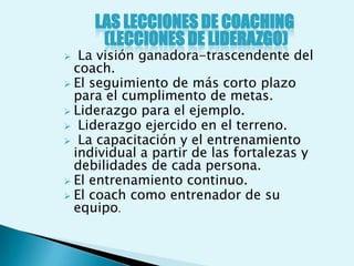 LAS LECCIONES DE COACHING
      (LECCIONES DE LIDERAZGO)
  La visión ganadora-trascendente del
  coach.
 El seguimiento de más corto plazo
  para el cumplimento de metas.
 Liderazgo para el ejemplo.
 Liderazgo ejercido en el terreno.
 La capacitación y el entrenamiento
  individual a partir de las fortalezas y
  debilidades de cada persona.
 El entrenamiento continuo.
 El coach como entrenador de su
  equipo.
 