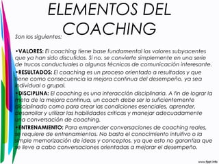 ELEMENTOS DEL 
COACHING Son los siguientes: 
•VALORES: El coaching tiene base fundamental los valores subyacentes 
que ya han sido discutidos. Si no, se convierte simplemente en una serie 
de trucos conductuales o algunas técnicas de comunicación interesante. 
•RESULTADOS: El coaching es un proceso orientado a resultados y que 
tiene como consecuencia la mejora continua del desempeño, ya sea 
individual o grupal. 
•DISCIPLINA: El coaching es una interacción disciplinaria. A fin de lograr la 
meta de la mejora continua, un coach debe ser lo suficientemente 
disciplinado como para crear las condiciones esenciales, aprender, 
desarrollar y utilizar las habilidades criticas y manejar adecuadamente 
una conversación de coaching. 
•ENTRENAMIENTO: Para emprender conversaciones de coaching reales, 
se requiere de entrenamientos. No basta el conocimiento intuitivo o la 
simple memorización de ideas y conceptos, ya que esto no garantiza que 
se lleve a cabo conversaciones orientadas a mejorar el desempeño. 
 