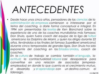 ANTECEDENTES 
• Desde hace unos cinco años, pensadores de las ciencias de la 
administración de empresas comienzan a interesarse por el 
tema del coaching, a darle forma conceptual e integral. En 
1994 son presentadas las teorías de Ken Blanchard sobre la 
experiencia de uno de los coaches mundialistas más famosos: 
Don Shula, quien fuera coach del equipo de la liga de futbol 
americano los Dolphins de Miami, y quien los dirigio durante 22 
años, llevándolos a las finales (el famoso SuperBowl americano) 
durante cinco temporadas de grandes ligas. Don Shula ha sido 
exponente del coaching en los Estados Unidos, coach de 
coaches. 
En la cultura de trabajo se cambia también el lenguaje, la 
actitud; la contractualidad laboral casi desaparece para 
convertirse en una relacion de asociados (empresa-empleados) 
en donde lo que cuenta es el crecimiento mutuo, 
el desarrollo y el aprendizaje con un destino comun: el 
liderazgo. 
 