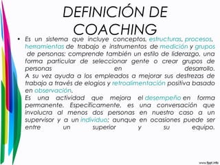 DEFINICIÓN DE 
COACHING • Es un sistema que incluye conceptos, estructuras, procesos, 
herramientas de trabajo e instrumentos de medición y grupos 
de personas; comprende también un estilo de liderazgo, una 
forma particular de seleccionar gente o crear grupos de 
personas en desarrollo. 
A su vez ayuda a los empleados a mejorar sus destrezas de 
trabajo a través de elogios y retroalimentación positiva basado 
en observación. 
Es una actividad que mejora el desempeño en forma 
permanente. Específicamente, es una conversación que 
involucra al menos dos personas en nuestro caso a un 
supervisor y a un individuo; aunque en ocasiones puede ser 
entre un superior y su equipo. 
 