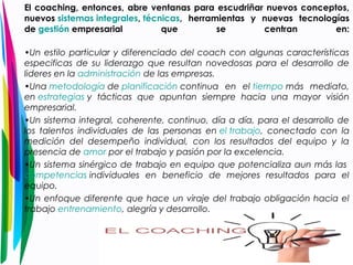 El coaching, entonces, abre ventanas para escudriñar nuevos conceptos, 
nuevos sistemas integrales, técnicas, herramientas y nuevas tecnologías 
de gestión empresarial que se centran en: 
•Un estilo particular y diferenciado del coach con algunas características 
especificas de su liderazgo que resultan novedosas para el desarrollo de 
lideres en la administración de las empresas. 
•Una metodología de planificación continua en el tiempo más mediato, 
en estrategias y tácticas que apuntan siempre hacia una mayor visión 
empresarial. 
•Un sistema integral, coherente, continuo, día a día, para el desarrollo de 
los talentos individuales de las personas en el trabajo, conectado con la 
medición del desempeño individual, con los resultados del equipo y la 
presencia de amor por el trabajo y pasión por la excelencia. 
•Un sistema sinérgico de trabajo en equipo que potencializa aun más las 
competencias individuales en beneficio de mejores resultados para el 
equipo. 
•Un enfoque diferente que hace un viraje del trabajo obligación hacia el 
trabajo entrenamiento, alegría y desarrollo. 
 
