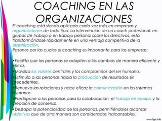 COACHING EN LAS 
ORGANIZACIONES El coaching está siendo aplicado cada vez más en empresas y 
organizaciones de todo tipo. La intervención de un coach profesional, en 
grupos de trabajo o en trabajo personal sobre los directivos, está 
transformándose rápidamente en una ventaja competitiva de la 
organización. 
Razones por las cuales el coaching es importante para las empresas: 
•Facilita que las personas se adapten a los cambios de manera eficiente y 
eficaz. 
•Moviliza los valores centrales y los compromisos del ser humano. 
•Estimula a las personas hacia la producción de resultados sin 
precedentes. 
•Renueva las relaciones y hace eficaz la comunicación en los sistemas 
humanos. 
•Predispone a las personas para la colaboración, el trabajo en equipo y la 
creación de consenso. 
•Destapa la potencialidad de las personas, permitiéndoles alcanzar 
objetivos que de otra manera son considerados inalcanzables. 
 