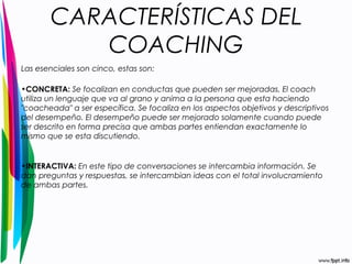 CARACTERÍSTICAS DEL 
COACHING 
Las esenciales son cinco, estas son: 
•CONCRETA: Se focalizan en conductas que pueden ser mejoradas. El coach 
utiliza un lenguaje que va al grano y anima a la persona que esta haciendo 
"coacheada" a ser específica. Se focaliza en los aspectos objetivos y descriptivos 
del desempeño. El desempeño puede ser mejorado solamente cuando puede 
ser descrito en forma precisa que ambas partes entiendan exactamente lo 
mismo que se esta discutiendo. 
•INTERACTIVA: En este tipo de conversaciones se intercambia información. Se 
dan preguntas y respuestas, se intercambian ideas con el total involucramiento 
de ambas partes. 
 