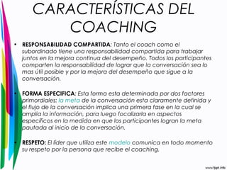 CARACTERÍSTICAS DEL 
COACHING 
• RESPONSABILIDAD COMPARTIDA: Tanto el coach como el 
subordinado tiene una responsabilidad compartida para trabajar 
juntos en la mejora continua del desempeño. Todos los participantes 
comparten la responsabilidad de lograr que la conversación sea lo 
mas útil posible y por la mejora del desempeño que sigue a la 
conversación. 
• FORMA ESPECIFICA: Esta forma esta determinada por dos factores 
primordiales: la meta de la conversación esta claramente definida y 
el flujo de la conversación implica una primera fase en la cual se 
amplia la información, para luego focalizarla en aspectos 
específicos en la medida en que los participantes logran la meta 
pautada al inicio de la conversación. 
• RESPETO: El líder que utiliza este modelo comunica en todo momento 
su respeto por la persona que recibe el coaching. 
 