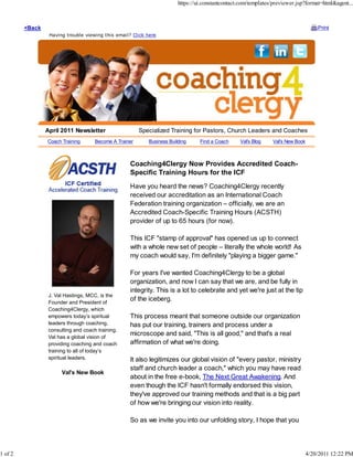 https://ui.constantcontact.com/templates/previewer.jsp?format=html&agent...



         <Back                                                                                                                        Print
                  Having trouble viewing this email? Click here




                 April 2011 Newsletter                   Specialized Training for Pastors, Church Leaders and Coaches
                 Coach Training       Become A Trainer      Business Building     Find a Coach     Val's Blog    Val's New Book



                                                    Coaching4Clergy Now Provides Accredited Coach-
                                                    Specific Training Hours for the ICF
                                                    Have you heard the news? Coaching4Clergy recently
                                                    received our accreditation as an International Coach
                                                    Federation training organization – officially, we are an
                                                    Accredited Coach-Specific Training Hours (ACSTH)
                                                    provider of up to 65 hours (for now).

                                                    This ICF "stamp of approval" has opened us up to connect
                                                    with a whole new set of people – literally the whole world! As
                                                    my coach would say, I'm definitely "playing a bigger game."

                                                    For years I've wanted Coaching4Clergy to be a global
                                                    organization, and now I can say that we are, and be fully in
                                                    integrity. This is a lot to celebrate and yet we're just at the tip
                  J. Val Hastings, MCC, is the
                  Founder and President of
                                                    of the iceberg.
                  Coaching4Clergy, which
                  empowers today’s spiritual        This process meant that someone outside our organization
                  leaders through coaching,         has put our training, trainers and process under a
                  consulting and coach training.
                  Val has a global vision of
                                                    microscope and said, "This is all good," and that's a real
                  providing coaching and coach      affirmation of what we're doing.
                  training to all of today’s
                  spiritual leaders.                It also legitimizes our global vision of "every pastor, ministry
                                                    staff and church leader a coach," which you may have read
                       Val's New Book
                                                    about in the free e-book, The Next Great Awakening. And
                                                    even though the ICF hasn't formally endorsed this vision,
                                                    they've approved our training methods and that is a big part
                                                    of how we're bringing our vision into reality.

                                                    So as we invite you into our unfolding story, I hope that you




1 of 2                                                                                                                            4/20/2011 12:22 PM
 
