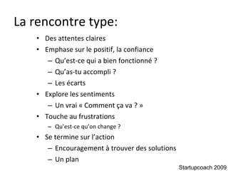 La rencontre type: Des attentes claires Emphase sur le positif, la confiance Qu’est-ce qui a bien fonctionné ? Qu’as-tu accompli ? Les écarts Explore les sentiments Un vrai « Comment ça va ? »  Touche au frustrations Qu’est-ce qu’on change ? Se termine sur l’action Encouragement à trouver des solutions Un plan Startupcoach 2009 