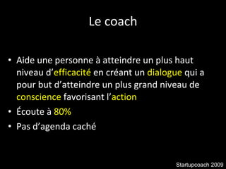 Le coach Aide une personne à atteindre un plus haut niveau d’ efficacité  en créant un  dialogue  qui a pour but d’atteindre un plus grand niveau de  conscience  favorisant l’ action Écoute à  80% Pas d’agenda caché Startupcoach 2009 