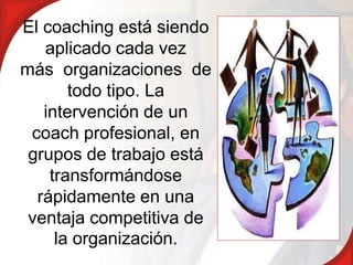 El coaching está siendo
   aplicado cada vez
más organizaciones de
       todo tipo. La
   intervención de un
 coach profesional, en
 grupos de trabajo está
    transformándose
  rápidamente en una
 ventaja competitiva de
     la organización.
 