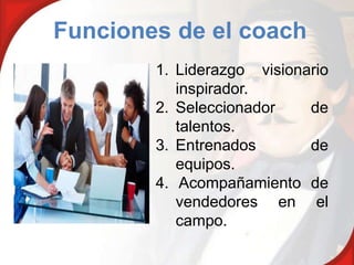 Funciones de el coach
        1. Liderazgo visionario
           inspirador.
        2. Seleccionador    de
           talentos.
        3. Entrenados       de
           equipos.
        4. Acompañamiento de
           vendedores en el
           campo.
 