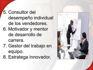 5. Consultor del
   desempeño individual
   de los vendedores.
6. Motivador y mentor
   de desarrollo de
   carrera.
7. Gestor del trabajo en
   equipo.
8. Estratega innovador.
 