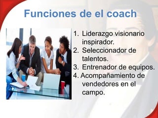 Funciones de el coach
         1. Liderazgo visionario
            inspirador.
         2. Seleccionador de
            talentos.
         3. Entrenador de equipos.
         4. Acompañamiento de
            vendedores en el
            campo.
 