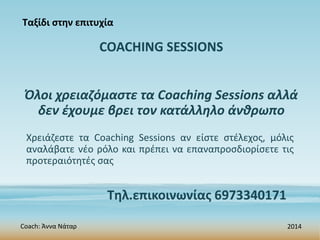 COACHING SESSIONS
Όλοι χρειαζόμαστε τα Coaching Sessions αλλά
δεν έχουμε βρει τον κατάλληλο άνθρωπο
Coach: Άννα Νάταρ 2014
Τηλ.επικοινωνίας 6973340171
Ταξίδι στην επιτυχία
Χρειάζεστε τα Coaching Sessions αν είστε στέλεχος, μόλις
αναλάβατε νέο ρόλο και πρέπει να επαναπροσδιορίσετε τις
προτεραιότητές σας
 