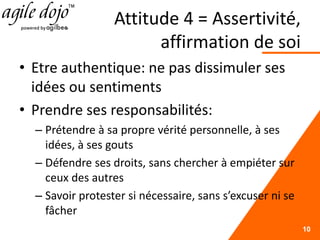 Attitude 4 = Assertivité,
affirmation de soi
• Etre authentique: ne pas dissimuler ses
idées ou sentiments
• Prendre ses responsabilités:
– Prétendre à sa propre vérité personnelle, à ses
idées, à ses gouts
– Défendre ses droits, sans chercher à empiéter sur
ceux des autres
– Savoir protester si nécessaire, sans s’excuser ni se
fâcher
10
 
