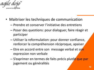 • Maitriser les techniques de communication
– Prendre et conserver l’initiative des entretiens
– Poser des questions: pour dialoguer, faire réagir et
participer
– Utiliser la reformulation: pour donner confiance,
renforcer la compréhension réciproque, apaiser
– Etre en accord entre son message verbal et son
expression non verbale
– S’exprimer en termes de faits précis plutôt que par
jugement ou généralités
12
 