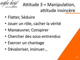 Attitude 3 = Manipulation,
attitude insincère
• Flatter, Séduire
• Jouer un rôle, cacher la vérité
• Manœuvrer, Conspirer
• Chercher des sous-entrendus
• Exercer un chantage
• Dévaloriser, insinuer…
8
 