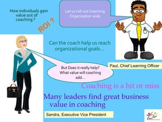 How individuals gain          Let us roll-out Coaching
  value out of                  Organization wide
  coaching ?                         ScrumMaster ??


                       Can the coach help us reach
                         organizational goals…


                           But Does it really help?      Paul, Chief Learning Officer
                           What value will coaching
                                    add…

                            Coaching is a hit or miss
                 Many leaders find great business
                  value in coaching
                   Sandra, Executive Vice President
 
