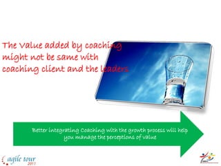 The perception of Value
The Value added by coaching
might not be same with
coaching client and the leaders




       Better integrating Coaching with the growth process will help
                    you manage the perceptions of value
 