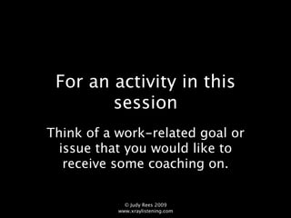 For an activity in this
        session
Think of a work-related goal or
  issue that you would like to
   receive some coaching on.

             © Judy Rees 2009
           www.xraylistening.com
 