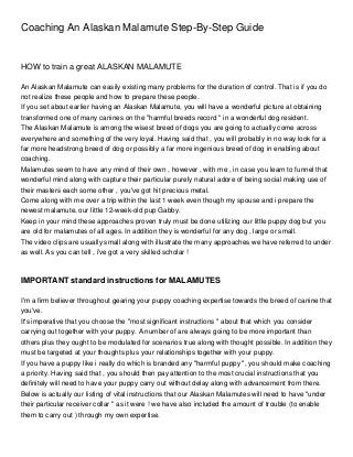 Coaching An Alaskan Malamute Step-By-Step Guide


HOW to train a great ALASKAN MALAMUTE

An Alaskan Malamute can easily existing many problems for the duration of control. That is if you do
not realize these people and how to prepare these people.
If you set about earlier having an Alaskan Malamute, you will have a wonderful picture at obtaining
transformed one of many canines on the "harmful breeds record " in a wonderful dog resident.
The Alaskan Malamute is among the wisest breed of dogs you are going to actually come across
everywhere and something of the very loyal. Having said that , you will probably in no way look for a
far more headstrong breed of dog or possibly a far more ingenious breed of dog in enabling about
coaching.
Malamutes seem to have any mind of their own , however , with me , in case you learn to funnel that
wonderful mind along with capture their particular purely natural adore of being social making use of
their masters each some other , you've got hit precious metal.
Come along with me over a trip within the last 1 week even though my spouse and i prepare the
newest malamute, our little 12-week-old pup Gabby.
Keep in your mind these approaches proven truly must be done utilizing our little puppy dog but you
are old for malamutes of all ages. In addition they is wonderful for any dog , large or small.
The video clips are usually small along with illustrate the many approaches we have referred to under
as well. As you can tell , i've got a very skilled scholar !



IMPORTANT standard instructions for MALAMUTES

I'm a firm believer throughout gearing your puppy coaching expertise towards the breed of canine that
you've.
It's imperative that you choose the "most significant instructions " about that which you consider
carrying out together with your puppy. A number of are always going to be more important than
others plus they ought to be modulated for scenarios true along with thought possible. In addition they
must be targeted at your thoughts plus your relationships together with your puppy.
If you have a puppy like i really do which is branded any "harmful puppy ", you should make coaching
a priority. Having said that , you should then pay attention to the most crucial instructions that you
definitely will need to have your puppy carry out without delay along with advancement from there.
Below is actually our listing of vital instructions that our Alaskan Malamutes will need to have "under
their particular receiver collar " as it were ! we have also included the amount of trouble (to enable
them to carry out ) through my own expertise.
 