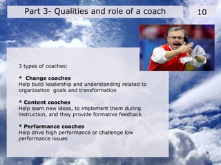 10Part 3- Qualities and role of a coach
3 types of coaches:
* Change coaches
Help build leadership and understanding related to
organization goals and transformation
* Content coaches
Help learn new ideas, to implement them during
instruction, and they provide formative feedback
* Performance coaches
Help drive high performance or challenge low
performance issues
 