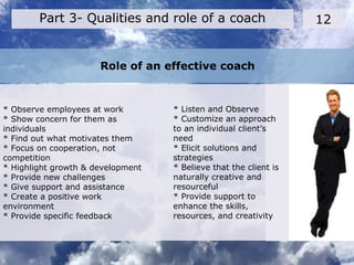 Role of an effective coach
12
* Observe employees at work
* Show concern for them as
individuals
* Find out what motivates them
* Focus on cooperation, not
competition
* Highlight growth & development
* Provide new challenges
* Give support and assistance
* Create a positive work
environment
* Provide specific feedback
Part 3- Qualities and role of a coach
* Listen and Observe
* Customize an approach
to an individual client’s
need
* Elicit solutions and
strategies
* Believe that the client is
naturally creative and
resourceful
* Provide support to
enhance the skills,
resources, and creativity
 