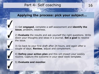 Applying the process: pick your subject...
1) Get engaged, complete a self-assessment and identify the
issue, problem, weakness.
2) Evaluate the results and ask yourself the right questions. Write
down your thoughts and ideas in a journal. Set a goal to resolve
the issue.
3) Go back to your first draft after 24 hours, and again after a
couple of days. Review, adjust and complement.
4) Define your action plan and this will impact your weekly
routine. Capture the outcome in your ideal week template.
5) Evaluate and monitor.
16Part 4- Self coaching
 