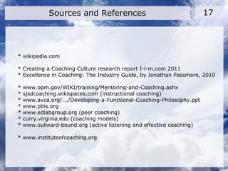 * wikipedia.com
* Creating a Coaching Culture research report I-l-m.com 2011
* Excellence in Coaching: The Industry Guide, by Jonathan Passmore, 2010
* www.opm.gov/WIKI/training/Mentoring-and-Coaching.ashx
* sjsdcoaching.wikispaces.com (instructional coaching)
* www.avca.org/.../Developing-a-Functional-Coaching-Philosophy.ppt
* www.pbis.org
* www.edlabgroup.org (peer coaching)
* curry.virginia.edu (coaching models)
* www.outward-bound.org (active listening and effective coaching)
* www.instituteofcoaching.org
Sources and References 17
 
