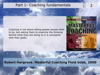 Robert Hargrove. Masterful Coaching Field book, 2000
2Part 1- Coaching fundamentals
Coaching is not about telling people people what
to do, but asking them to examine the thinking
behind what they are doing so it is consistent
with their goals.
 