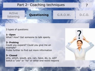 Active
listening
7Part 2- Coaching techniques
Questioning G.R.O.W. D.C.O.
3 types of questions:
1- Open
What? How? Get someone to talk openly.
2- Probing
Could you expand? Could you give me an
example?
Probe further to find out more information
3- Closed
who, which, would, are, can, have, do, is, will?
Solicit a “yes” or “no” or other one-word respons
 