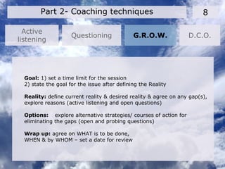 Active
listening
8Part 2- Coaching techniques
Questioning G.R.O.W. D.C.O.
Goal: 1) set a time limit for the session
2) state the goal for the issue after defining the Reality
Reality: define current reality & desired reality & agree on any gap(s),
explore reasons (active listening and open questions)
Options: explore alternative strategies/ courses of action for
eliminating the gaps (open and probing questions)
Wrap up: agree on WHAT is to be done,
WHEN & by WHOM – set a date for review
 