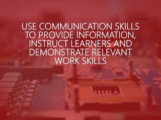 USE COMMUNICATION SKILLS
TO PROVIDE INFORMATION,
INSTRUCT LEARNERS AND
DEMONSTRATE RELEVANT
WORK SKILLS
 